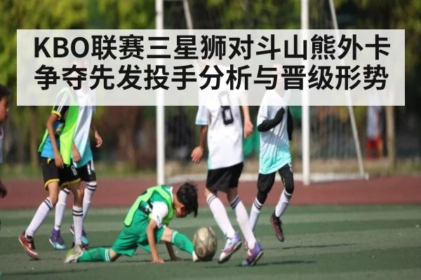 KBO联赛三星狮对斗山熊外卡争夺先发投手分析与晋级形势