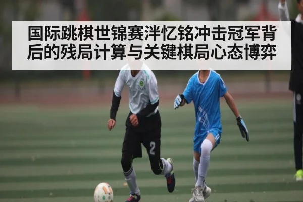 国际跳棋世锦赛泮忆铭冲击冠军背后的残局计算与关键棋局心态博弈