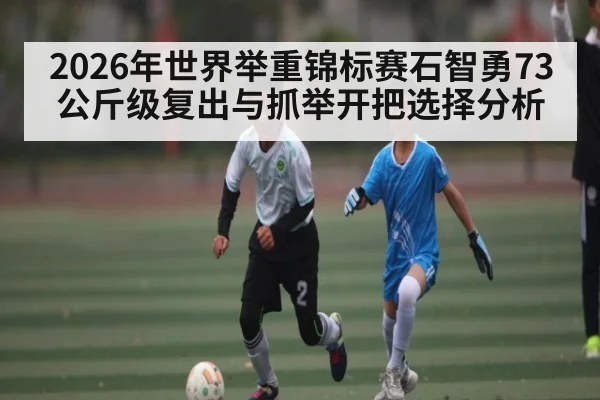 2026年世界举重锦标赛石智勇73公斤级复出与抓举开把选择分析